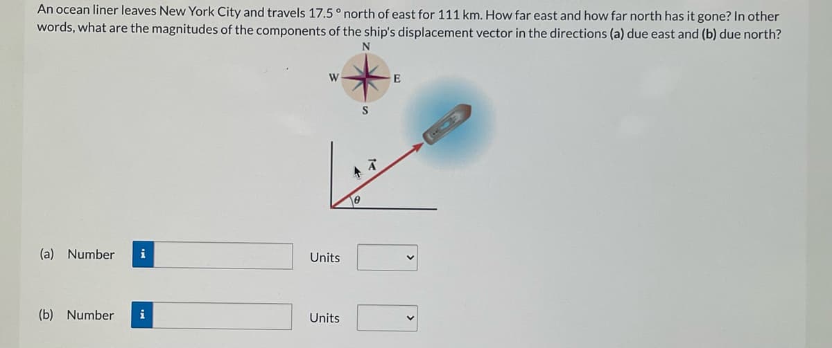 An ocean liner leaves New York City and travels 17.5 ° north of east for 111 km. How far east and how far north has it gone? In other
words, what are the magnitudes of the components of the ship's displacement vector in the directions (a) due east and (b) due north?
N
W
S
(a) Number
i
Units
(b) Number
i
Units
