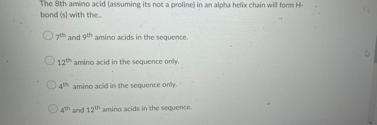 The 8th amino acid (assuming its not a proline) in an alpha helix chain will form H-
bond (s) with the..
7th and 9th amino acids in the sequence.
12th amino acid in the sequence only.
f
4th amino acid in the sequence only.
4th and 12th amino acids in the sequence.
CA
4
