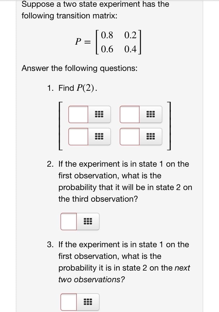 Suppose a two state experiment has the
following transition matrix:
0.2]
0.4
0.8
P =
0.6
Answer the following questions:
1. Find P(2).
...
...
...
...
...
2. If the experiment is in state 1 on the
first observation, what is the
probability that it will be in state 2 on
the third observation?
...
...
3. If the experiment is in state 1 on the
first observation, what is the
probability it is in state 2 on the next
two observations?
...
