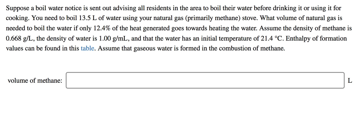 Suppose a boil water notice is sent out advising all residents in the area to boil their water before drinking it or using it for
cooking. You need to boil 13.5 L of water using your natural gas (primarily methane) stove. What volume of natural gas is
needed to boil the water if only 12.4% of the heat generated goes towards heating the water. Assume the density of methane is
0.668 g/L, the density of water is 1.00 g/mL, and that the water has an initial temperature of 21.4 °C. Enthalpy of formation
values can be found in this table. Assume that gaseous water is formed in the combustion of methane.
volume of methane:
