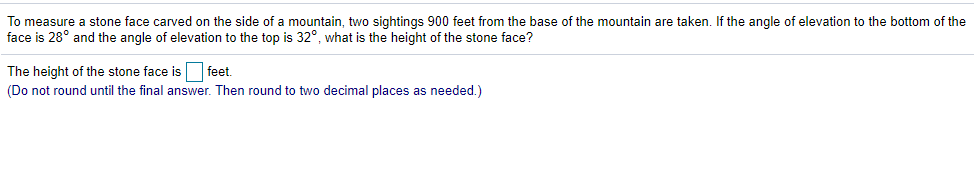 To measure a stone face carved on the side of a mountain, two sightings 900 feet from the base of the mountain are taken. If the angle of elevation to the bottom of the
face is 28° and the angle of elevation to the top is 32°, what is the height of the stone face?
The height of the stone face is feet.
(Do not round until the final answer. Then round to two decimal places as needed.)
