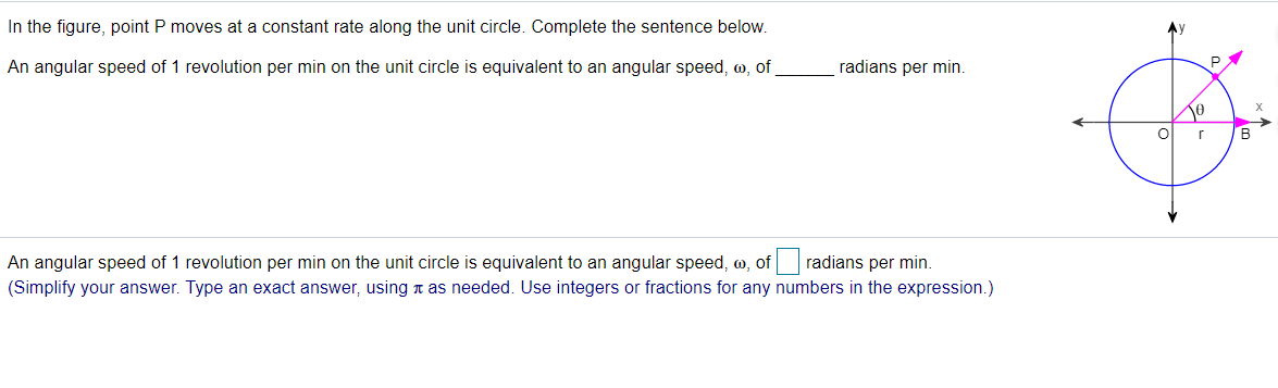 In the figure, point P moves at a constant rate along the unit circle. Complete the sentence below.
Ay
An angular speed of 1 revolution per min on the unit circle is equivalent to an angular speed, w, of
radians per min.
B
An angular speed of 1 revolution per min on the unit circle is equivalent to an angular speed, w, of
radians per min.
(Simplify your answer. Type an exact answer, using n as needed. Use integers or fractions for any numbers in the expression.)
