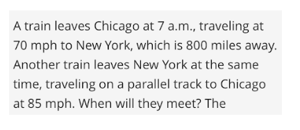 A train leaves Chicago at 7 a.m., traveling at
70 mph to New York, which is 800 miles away.
Another train leaves New York at the same
time, traveling on a parallel track to Chicago
at 85 mph. When will they meet? The
