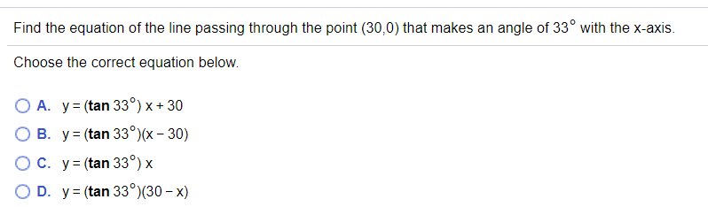 Find the equation of the line passing through the point (30,0) that makes an angle of 33° with the x-axis.
Choose the correct equation below.
O A. y= (tan 33°) x + 30
B. y= (tan 33°)(x – 30)
OC. y= (tan 33°) x
O D. y= (tan 33°)(30 – x)
