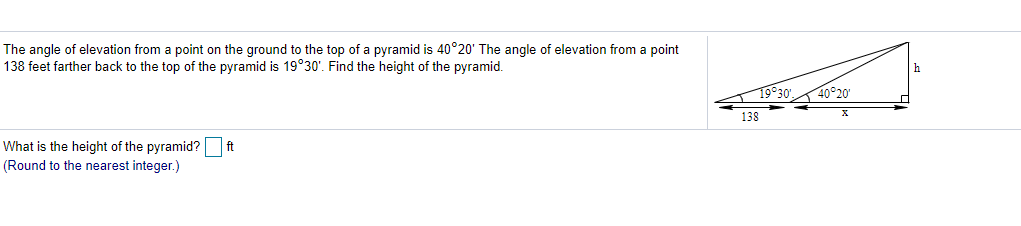 The angle of elevation from a point on the ground to the top of a pyramid is 40°20' The angle of elevation from a point
138 feet farther back to the top of the pyramid is 19°30'. Find the height of the pyramid.
19930',
40 20
138
ft
What is the height of the pyramid?
(Round to the nearest integer.)
