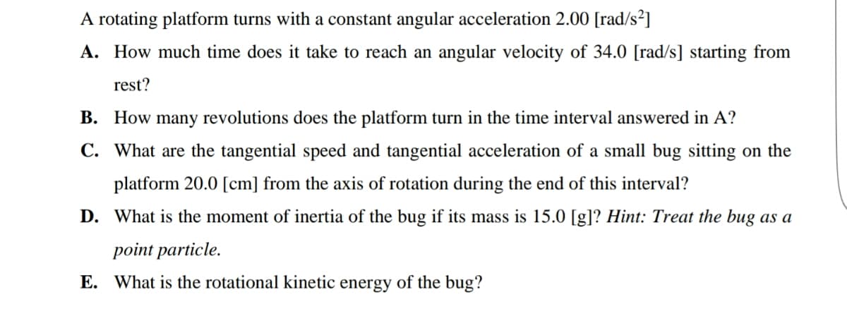 A rotating platform turns with a constant angular acceleration 2.00 [rad/s²]
A. How much time does it take to reach an angular velocity of 34.0 [rad/s] starting from
rest?
B. How many revolutions does the platform turn in the time interval answered in A?
C. What are the tangential speed and tangential acceleration of a small bug sitting on the
platform 20.0 [cm] from the axis of rotation during the end of this interval?
D. What is the moment of inertia of the bug if its mass is 15.0 [g]? Hint: Treat the bug as a
point particle.
E. What is the rotational kinetic energy of the bug?
