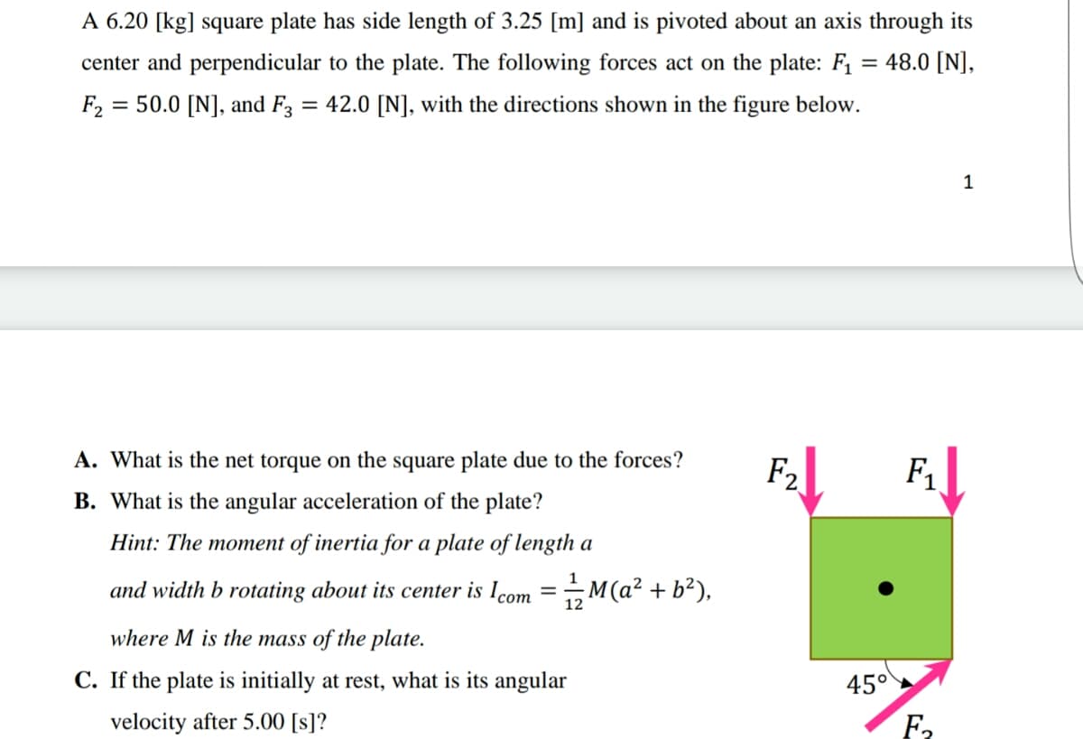 A 6.20 [kg] square plate has side length of 3.25 [m] and is pivoted about an axis through its
center and perpendicular to the plate. The following forces act on the plate: F1 = 48.0 [N],
F2
= 50.0 [N], and F = 42.0 [N], with the directions shown in the figure below.
A. What is the net torque on the square plate due to the forces?
F2
F1
B. What is the angular acceleration of the plate?
Hint: The moment of inertia for a plate of length a
and width b rotating about its center is Icom =M(a² + b²),
where M is the mass of the plate.
C. If the plate is initially at rest, what is its angular
45°
velocity after 5.00 [s]?
F2
