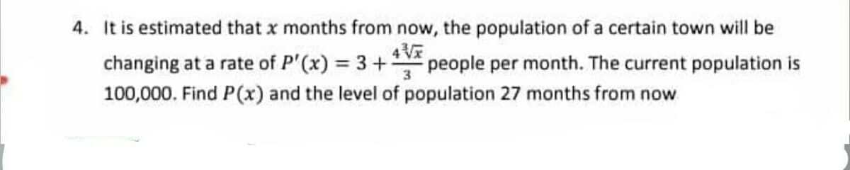 4. It is estimated that x months from now, the population of a certain town will be
changing at a rate of P'(x) = 3+V*
people per month. The current population is
3
100,000. Find P(x) and the level of population 27 months from now
