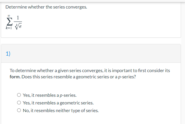 Determine whether the series converges.
1
k=1
1)
To determine whether a given series converges, it is important to first consider its
form. Does this series resemble a geometric series or a p-series?
O Yes, it resembles a p-series.
O Yes, it resembles a geometric series.
O No, it resembles neither type of series.
ÎM

