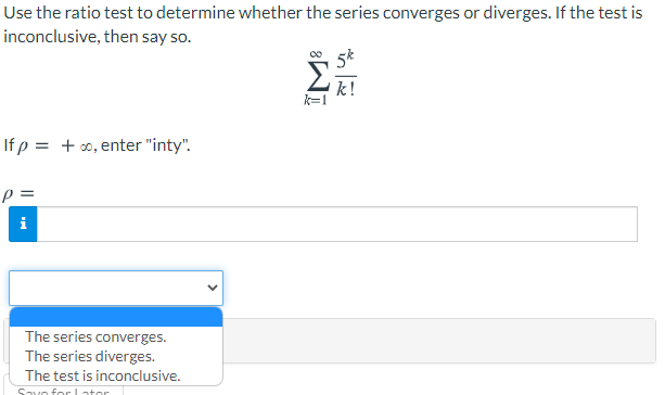 Use the ratio test to determine whether the series converges or diverges. If the test is
inconclusive, then say so.
5k
Σ
If p = + 0, enter "inty".
i
The series converges.
The series diverges.
The test is inconclusive.
Savo for L ator
