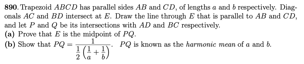890. Trapezoid ABCD has parallel sides AB and CD, of lengths a and b respectively. Diag-
onals AC and BD intersect at E. Draw the line through E that is parallel to AB and CD,
and let P and Q be its intersections with AD and BC respectively.
(a) Prove that E is the midpoint of PQ.
1
(b) Show that PQ =
1/2 ( 1²1 + 1 )
PQ is known as the harmonic mean of a and b.