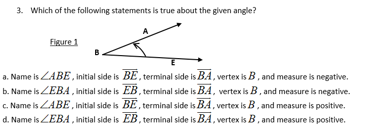 3. Which of the following statements is true about the given angle?
A
Figure 1
B
E
a. Name is ZABE, initial side is BE, terminal side is BA , vertex is B, and measure is negative.
b. Name is ZEBA , initial side is EB, terminal side is BA, vertex is B, and measure is negative.
c. Name is ZABE ,initial side is BE , terminal side is BA , vertex is B , and measure is positive.
d. Name is ZEBA , initial side is EB, terminal side is BA, vertex is B, and measure is positive.
