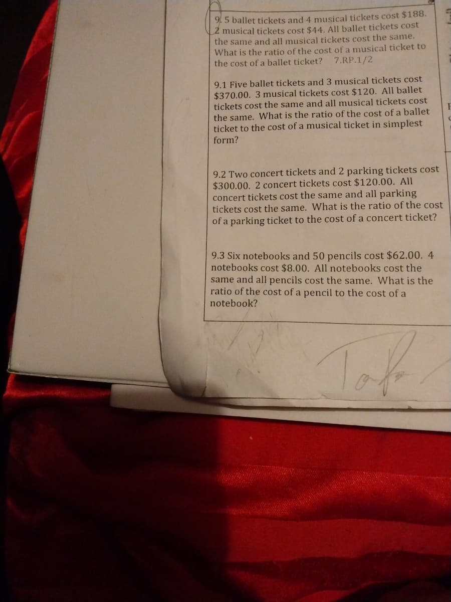 9. 5 ballet tickets and 4 musical tickets cost $188.
2 musical tickets cost $44. All ballet tickets cost
the same and all musical tickets cost the same.
What is the ratio of the cost of a musical ticket to
the cost of a ballet ticket? 7.RP.1/2
9.1 Five ballet tickets and 3 musical tickets cost
$370.00. 3 musical tickets cost $120. All ballet
tickets cost the same and all musical tickets cost
the same. What is the ratio of the cost of a ballet
ticket to the cost of a musical ticket in simplest
form?
9.2 Two concert tickets and 2 parking tickets cost
$300.00. 2 concert tickets cost $120.00. All
concert tickets cost the same and all parking
tickets cost the same. What is the ratio of the cost
of a parking ticket to the cost of a concert ticket?
9.3 Six notebooks and 50 pencils cost $62.00. 4
notebooks cost $8.00. All notebooks cost the
same and all pencils cost the same. What is the
ratio of the cost of a pencil to the cost of a
notebook?
