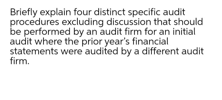 Briefly explain four distinct specific audit
procedures excluding discussion that should
be performed by an audit firm for an initial
audit where the prior year's financial
statements were audited by a different audit
firm.
