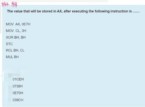 H# HH
The value that will be stored in AX, after executing the following instruction is .
MOV AX, OE7H
MOV CL, 3H
XOR BH, BH
STC
RCL BH, CL
MUL BH
01CEH
0738H
OE70H
039CH
