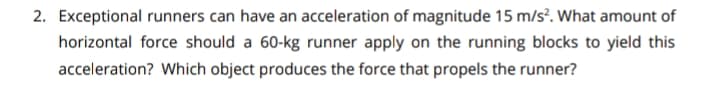 2. Exceptional runners can have an acceleration of magnitude 15 m/s². What amount of
horizontal force should a 60-kg runner apply on the running blocks to yield this
acceleration? Which object produces the force that propels the runner?
