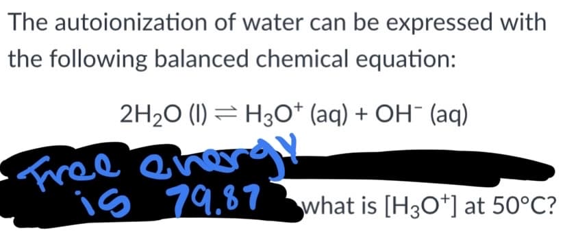The autoionization of water can be expressed with
the following balanced chemical equation:
2H₂O (1) H3O+ (aq) + OH- (aq)
•Free ener
is 79.87 what is [H3O+] at 50°C?