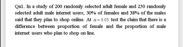 Qnl. In a study of 200 randomly selected adult female and 250 randomly
selected adult male internet users, 30% of females and 38% of the males
said that they plan to shop online. At a = 0.05 test the claim that there is a
difference between proportion of female and the proportion of male
internet users who plan to shop on line.
