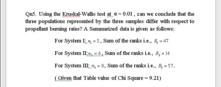 Qn5. Using the Kruskal-Wallis test at a = 0.01, can we conclude that the
three populations represented by the three samples differ with respect to
propellant burning rates? A Summarized data is given as follows:
For System I: , = 5, Sum of the ranks i.e., R = 47
For System II:2, = 6, Sum of the ranks i.e., R, = 16
For System III: n, = 8, Sum of the ranks i.e., R = 57.
( Given that Table value of Chi Square = 9.21)
