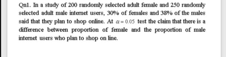 Qnl. In a study of 200 randomly selected adult female and 250 randomly
selected adult male internet users, 30% of females and 38% of the males
said that they plan to shop online. At a= 0.05 test the claim that there is a
difference between proportion of female and the proportion of male
internet users who plan to shop on line.
%3D
