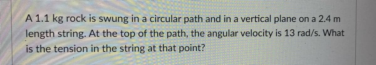 A 1.1 kg rock is swung in a circular path and in a vertical plane on a 2.4 m
length string. At the top of the path, the angular velocity is 13 rad/s. What
is the tension in the string at that point?
