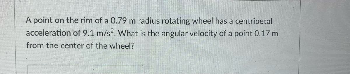 A point on the rim of a 0.79 m radius rotating wheel has a centripetal
acceleration of 9.1 m/s2. What is the angular velocity of a point 0.17 m
from the center of the wheel?
