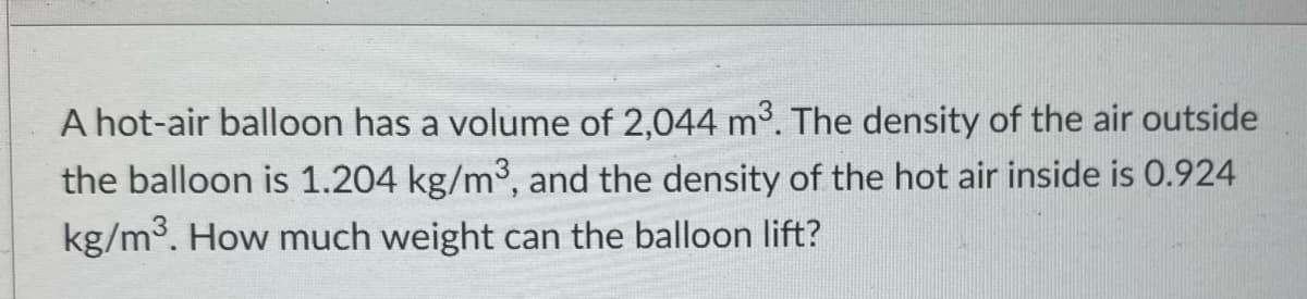 A hot-air balloon has a volume of 2,044 m3. The density of the air outside
the balloon is 1.204 kg/m3, and the density of the hot air inside is 0.924
kg/m3. How much weight can the balloon lift?
