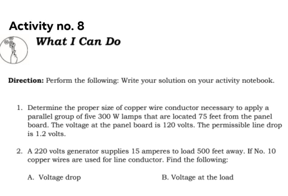 Activity no. 8
What I Can Do
Direction: Perform the following: Write your solution on your activity notebook.
1. Determine the proper size of copper wire conductor necessary to apply a
parallel group of five 300 W lamps that are located 75 feet from the panel
board. The voltage at the panel board is 120 volts. The permissible line drop
is 1.2 volts.
2. A 220 volts generator supplies 15 amperes to load 500 feet away. If No. 10
copper wires are used for line conductor. Find the following:
A. Voltage drop
B. Voltage at the load
