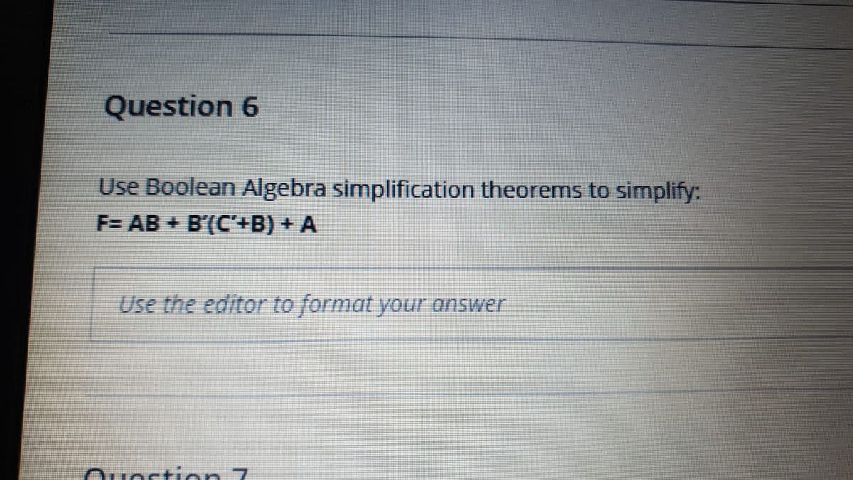 Question 6
Use Boolean Algebra simplification theorems to simplify:
F= AB + B'(C+B) + A
Use the editor to format your answer
