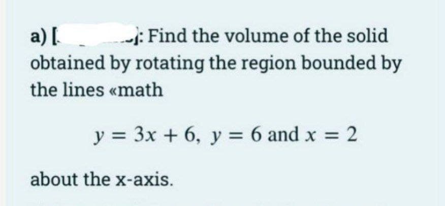 a) [
: Find the volume of the solid
obtained by rotating the region bounded by
the lines <<math
y = 3x + 6, y = 6 and x = 2
about the x-axis.