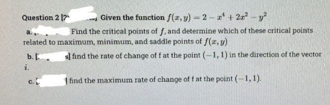 Given the function f(x, y) = 2-x² + 2x² - y²
a.
Find the critical points of f, and determine which of these critical points
related to maximum, minimum, and saddle points of f(x, y)
sl find the rate of change of f at the point (-1, 1) in the direction of the vector
find the maximum rate of change of f at the point (-1, 1).
Question 2 [2
b.
i.