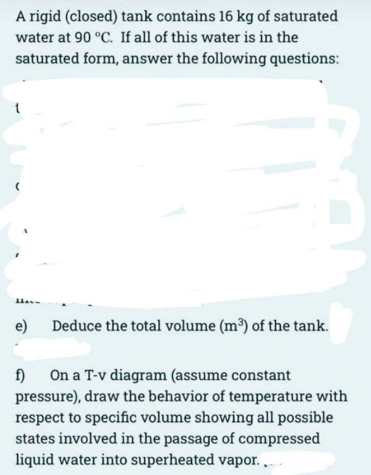 A rigid (closed) tank contains 16 kg of saturated
water at 90 °C. If all of this water is in the
saturated form, answer the following questions:
1
(
Have
e)
Deduce the total volume (m³) of the tank.
f)
On a T-v diagram (assume constant
pressure), draw the behavior of temperature with
respect to specific volume showing all possible
states involved in the passage of compressed
liquid water into superheated vapor...