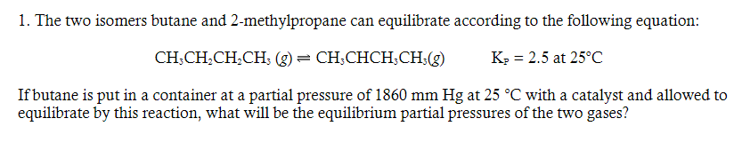 1. The two isomers butane and 2-methylpropane can equilibrate according to the following equation:
K₂ = 2.5 at 25°C
CH3CH₂CH₂CH3(g) = CH3CHCH; CH3(g)
If butane is put in a container at a partial pressure of 1860 mm Hg at 25 °C with a catalyst and allowed to
equilibrate by this reaction, what will be the equilibrium partial pressures of the two gases?