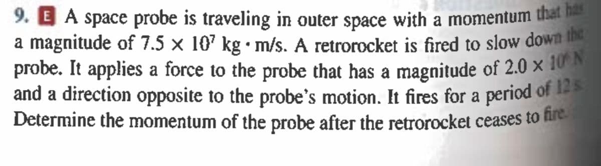 9. A space probe is traveling in outer space with a momentum that has
a magnitude of 7.5 × 10² kg. m/s. A retrorocket is fired to slow down the
probe. It applies a force to the probe that has a magnitude of 2.0 × 10°N
and a direction opposite to the probe's motion. It fires for a period of 12 s
Determine the momentum of the probe after the retrorocket ceases to fire