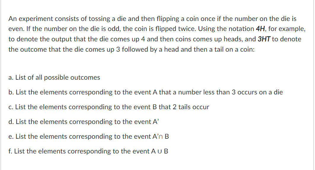 An experiment consists of tossing a die and then flipping a coin once if the number on the die is
even. If the number on the die is odd, the coin is flipped twice. Using the notation 4H, for example,
to denote the output that the die comes up 4 and then coins comes up heads, and 3HT to denote
the outcome that the die comes up 3 followed by a head and then a tail on a coin:
a. List of all possible outcomes
b. List the elements corresponding to the event A that a number less than 3 occurs on a die
c. List the elements corresponding to the event B that 2 tails occur
d. List the elements corresponding to the event A'
e. List the elements corresponding to the event A'n B
f. List the elements corresponding to the event A u B
