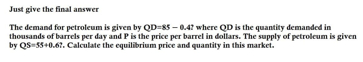 Just give the final answer
The demand for petroleum is given by QD=85 – 0.4? where QD is the quantity demanded in
thousands of barrels per day and P is the price per barrel in dollars. The supply of petroleum is given
by QS=55+0.6?. Calculate the equilibrium price and quantity in this market.
