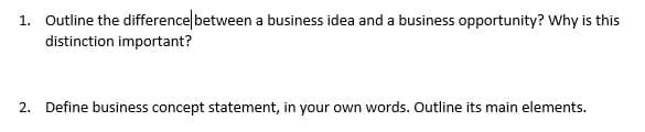 1. Outline the difference between a business idea and a business opportunity? Why is this
distinction important?
2. Define business concept statement, in your own words. Outline its main elements.
