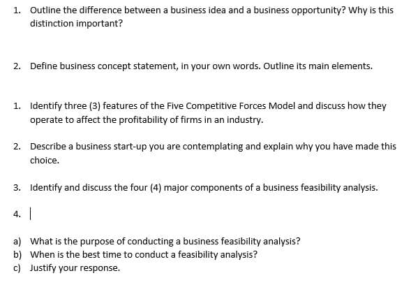 1. Outline the difference between a business idea and a business opportunity? Why is this
distinction important?
2. Define business concept statement, in your own words. Outline its main elements.
1. Identify three (3) features of the Five Competitive Forces Model and discuss how they
operate to affect the profitability of firms in an industry.
2. Describe a business start-up you are contemplating and explain why you have made this
choice.
3. Identify and discuss the four (4) major components of a business feasibility analysis.
4.
a) What is the purpose of conducting a business feasibility analysis?
b) When is the best time to conduct a feasibility analysis?
c) Justify your response.
