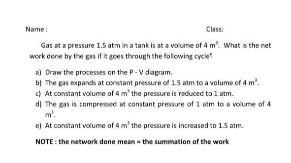 Name :
Class:
Gas at a pressure 1.5 atm in a tank is at a volume of 4 m³. What is the net
work done by the gas if it goes through the following cycle
a) Draw the processes on the P-V diagram.
b) The gas expands at constant pressure of 1.5 atm to a volume of 4 m³.
c) At constant volume of 4 m³ the pressure is reduced to 1 atm.
d) The gas is compressed at constant pressure of 1 atm to a volume of 4
m³.
e) At constant volume of 4 m³ the pressure is increased to 1.5 atm.
NOTE: the network done mean = the summation of the work