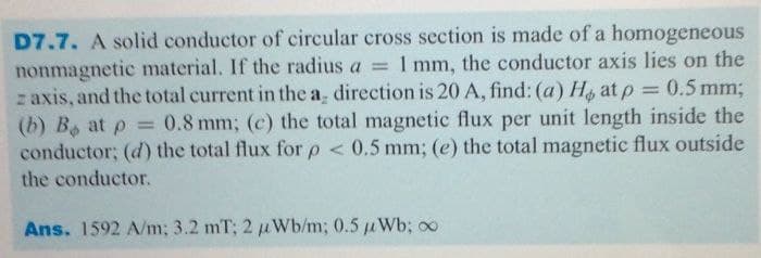 D7.7. A solid conductor of circular cross section is made of a homogeneous
nonmagnetic material. If the radius a = 1 mm, the conductor axis lies on the
z axis, and the total current in the a, direction is 20 A, find: (a) H at p = 0.5 mm;
(b) B at p = 0.8 mm; (c) the total magnetic flux per unit length inside the
conductor; (d) the total flux for p < 0.5 mm; (e) the total magnetic flux outside
%3D
the conductor.
Ans. 1592 A/m; 3.2 mT; 2 uWb/m; 0.5 uWb; oo
