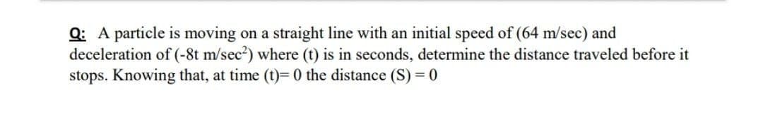 Q: A particle is moving on a straight line with an initial speed of (64 m/sec) and
deceleration of (-8t m/sec?) where (t) is in seconds, determine the distance traveled before it
stops. Knowing that, at time (t)= 0 the distance (S) = 0
