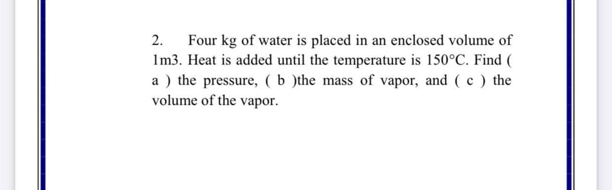 Four kg of water is placed in an enclosed volume of
1m3. Heat is added until the temperature is 150°C. Find (
2.
a ) the pressure, ( b )the mass of vapor, and ( c ) the
volume of the vapor.
