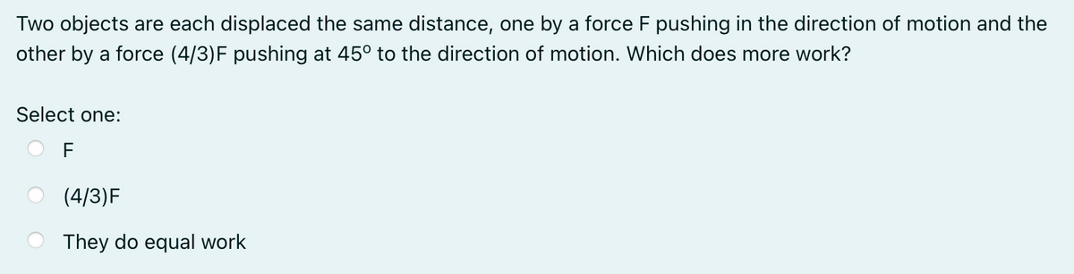 Two objects are each displaced the same distance, one by a force F pushing in the direction of motion and the
other by a force (4/3)F pushing at 45° to the direction of motion. Which does more work?
Select one:
F
(4/3)F
They do equal work
