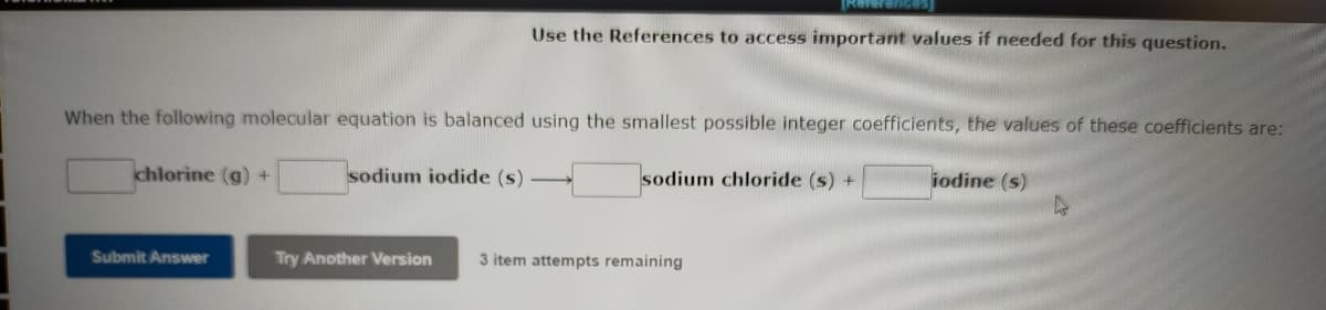 Use the References to access important values if needed for this question.
When the following molecular equation is balanced using the smallest possible integer coefficients, the values of these coefficients are:
chlorine (g) +
sodium iodide (s)
sodium chloride (s) +
iodine (s)
Submit Answer
Try Another Version
3 item attempts remaining
