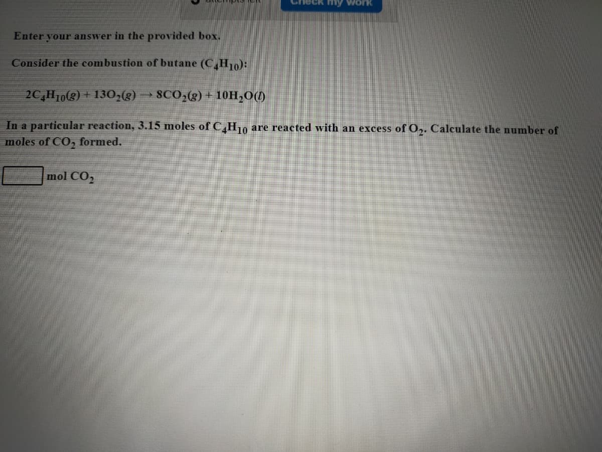 heck hmy work
Enter your answer in the provided box.
Consider the combustion of butane (C,H10):
2C,H10(8)
130,(g)
SCO;(g) + 10H,0()
In a particular reaction, 3.15 moles of C,H10
are reacted with an excess of O,. Calculate the number of
moles of CO, formed.
mol CO,
