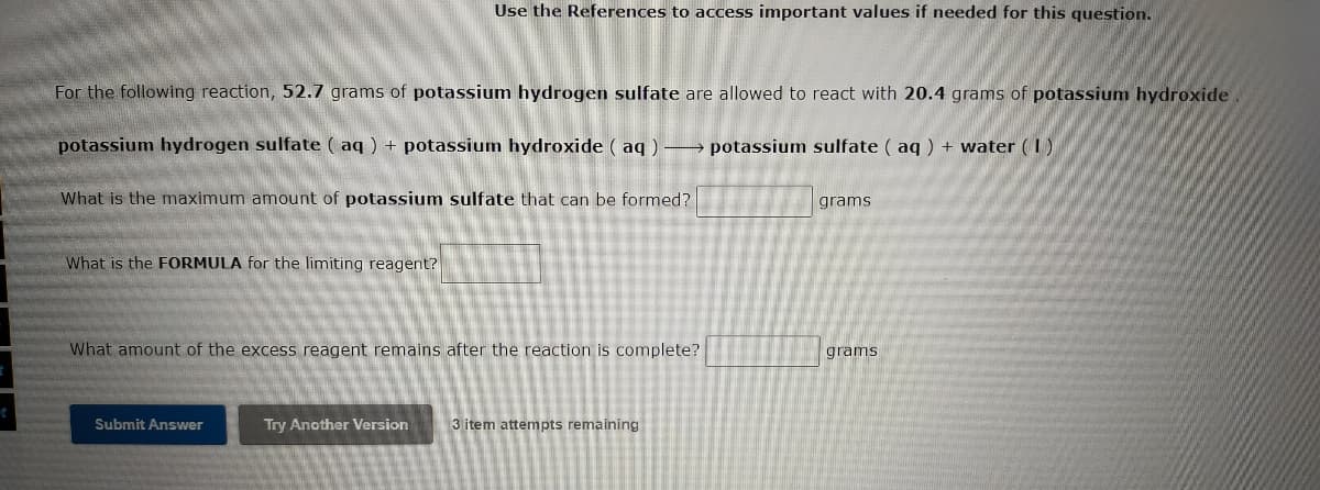 Use the References to access important values if needed for this question.
For the following reaction, 52.7 grams of potassium hydrogen sulfate are allowed to react with 20.4 grams of potassium hydroxide
potassium hydrogen sulfate ( aq ) + potassium hydroxide ( aq)→ potassium sulfate ( aq ) + water (1)
What is the maximum amount of potassium sulfate that can be formed?
grams
What is the FORMULA for the limiting reagent?
What amount of the excess reagent remains after the reaction is complete?
grams
Submit Answer
Try Another Version
3 item attempts remaining
