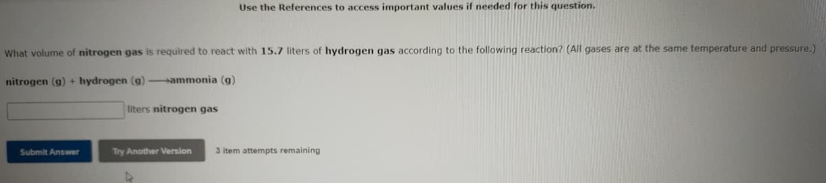 Use the References to access important values if needed for this question.
What volume of nitrogen gas is required to react with 15.7 liters of hydrogen gas according to the following reaction? (All gases are at the same temperature and pressure.)
nitrogen (g) + hydrogen (g)-ammonia (g)
liters nitrogen gas
Submit Answer
Try Another Version
3 item attempts remaining
