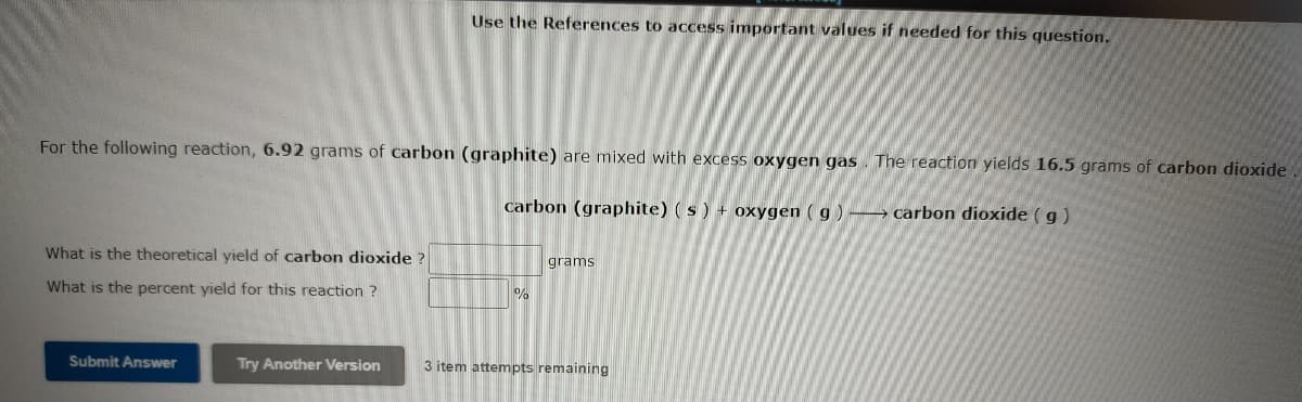 Use the References to access important values if needed for this question.
For the following reaction, 6.92 grams of carbon (graphite) are mixed with excess oxygen gas. The reaction yields 16.5 grams of carbon dioxide.
carbon (graphite) (s) + oxygen ( g ) -→ carbon dioxide ( g)
What is the theoretical yield of carbon dioxide ?
grams
What is the percent yield for this reaction ?
Submit Answer
Try Another Version
3 item attempts remaining

