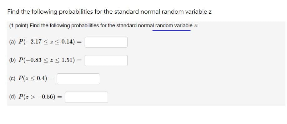 Find the following probabilities for the standard normal random variable z
(1 point) Find the following probabilities for the standard normal random variable z:
(a) P(-2.17 < z< 0.14) =
(b) P(-0.83 < z< 1.51) =
(c) P(z < 0.4) =
(d) P(z > -0.56) =
