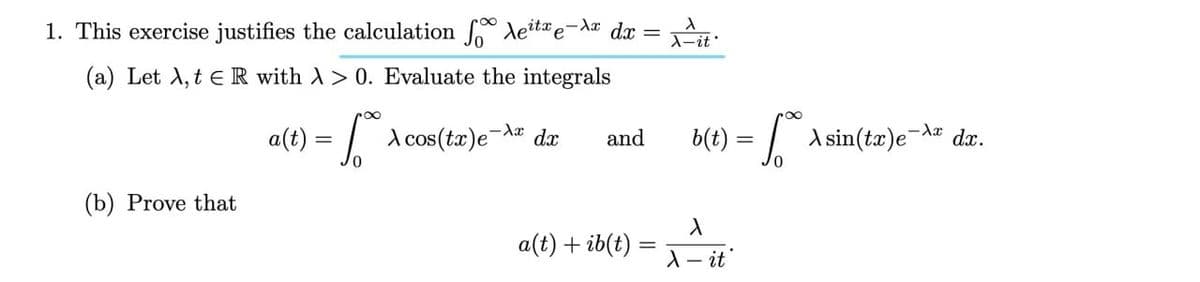 1. This exercise justifies the calculation * deita e-Ax dx = .
(a) Let A, t eR with A> 0. Evaluate the integrals
a(t) = | A cos(ta)e¬# dx
b(t) = / A sin(tæ)e-d¤ dx.
and
(b) Prove that
a(t) + ib(t)
A- it
